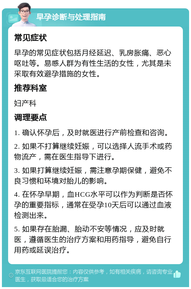 早孕诊断与处理指南 常见症状 早孕的常见症状包括月经延迟、乳房胀痛、恶心呕吐等。易感人群为有性生活的女性，尤其是未采取有效避孕措施的女性。 推荐科室 妇产科 调理要点 1. 确认怀孕后，及时就医进行产前检查和咨询。 2. 如果不打算继续妊娠，可以选择人流手术或药物流产，需在医生指导下进行。 3. 如果打算继续妊娠，需注意孕期保健，避免不良习惯和环境对胎儿的影响。 4. 在怀孕早期，血HCG水平可以作为判断是否怀孕的重要指标，通常在受孕10天后可以通过血液检测出来。 5. 如果存在胎漏、胎动不安等情况，应及时就医，遵循医生的治疗方案和用药指导，避免自行用药或延误治疗。