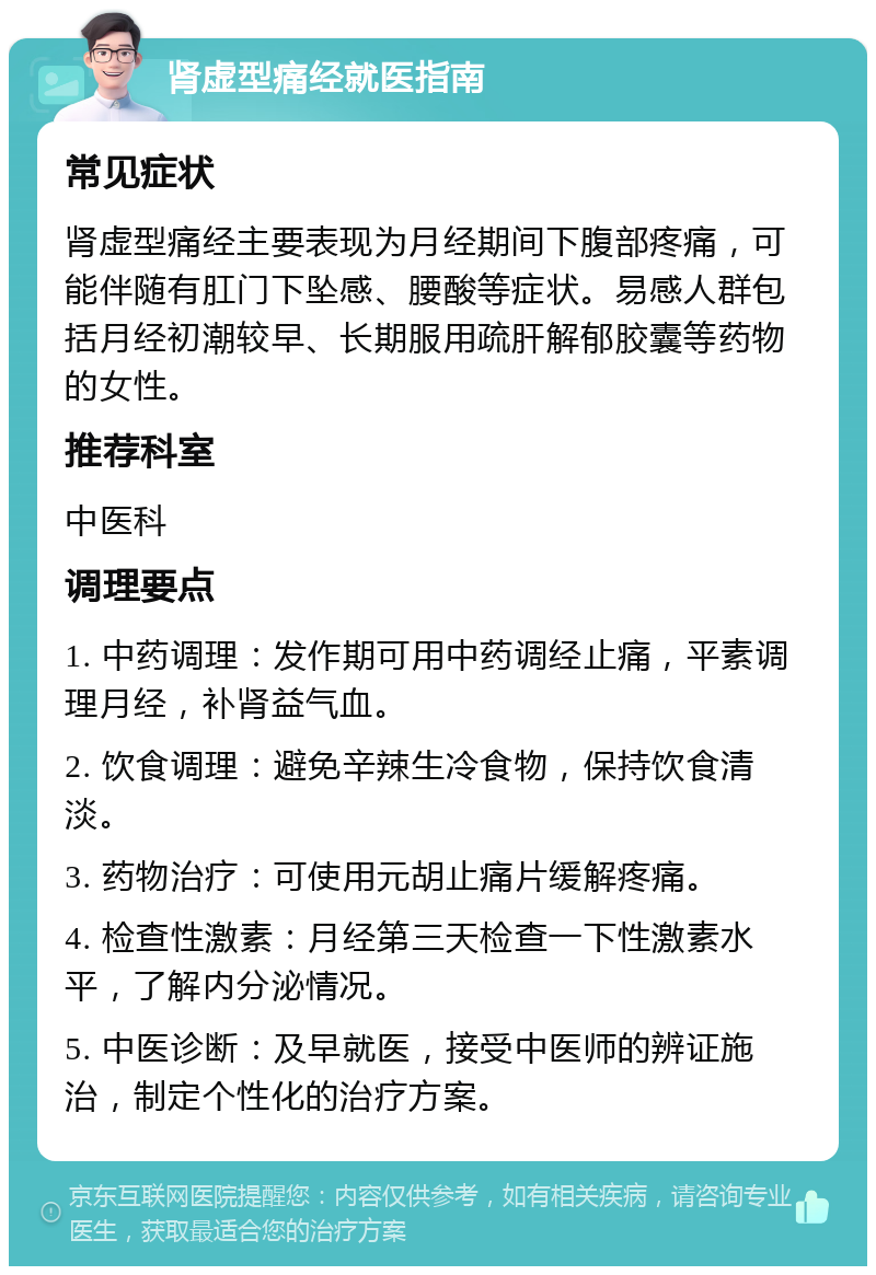 肾虚型痛经就医指南 常见症状 肾虚型痛经主要表现为月经期间下腹部疼痛，可能伴随有肛门下坠感、腰酸等症状。易感人群包括月经初潮较早、长期服用疏肝解郁胶囊等药物的女性。 推荐科室 中医科 调理要点 1. 中药调理：发作期可用中药调经止痛，平素调理月经，补肾益气血。 2. 饮食调理：避免辛辣生冷食物，保持饮食清淡。 3. 药物治疗：可使用元胡止痛片缓解疼痛。 4. 检查性激素：月经第三天检查一下性激素水平，了解内分泌情况。 5. 中医诊断：及早就医，接受中医师的辨证施治，制定个性化的治疗方案。