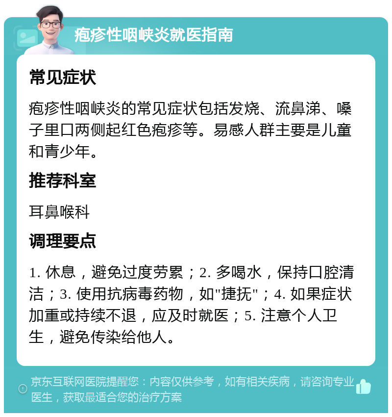 疱疹性咽峡炎就医指南 常见症状 疱疹性咽峡炎的常见症状包括发烧、流鼻涕、嗓子里口两侧起红色疱疹等。易感人群主要是儿童和青少年。 推荐科室 耳鼻喉科 调理要点 1. 休息，避免过度劳累；2. 多喝水，保持口腔清洁；3. 使用抗病毒药物，如