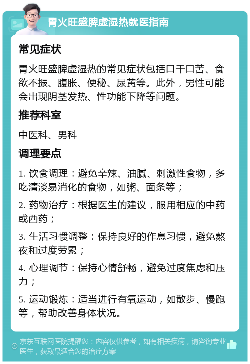 胃火旺盛脾虚湿热就医指南 常见症状 胃火旺盛脾虚湿热的常见症状包括口干口苦、食欲不振、腹胀、便秘、尿黄等。此外，男性可能会出现阴茎发热、性功能下降等问题。 推荐科室 中医科、男科 调理要点 1. 饮食调理：避免辛辣、油腻、刺激性食物，多吃清淡易消化的食物，如粥、面条等； 2. 药物治疗：根据医生的建议，服用相应的中药或西药； 3. 生活习惯调整：保持良好的作息习惯，避免熬夜和过度劳累； 4. 心理调节：保持心情舒畅，避免过度焦虑和压力； 5. 运动锻炼：适当进行有氧运动，如散步、慢跑等，帮助改善身体状况。