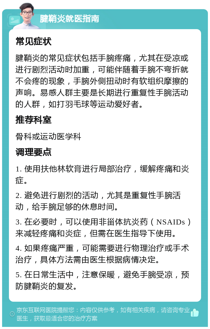 腱鞘炎就医指南 常见症状 腱鞘炎的常见症状包括手腕疼痛，尤其在受凉或进行剧烈活动时加重，可能伴随着手腕不弯折就不会疼的现象，手腕外侧扭动时有软组织摩擦的声响。易感人群主要是长期进行重复性手腕活动的人群，如打羽毛球等运动爱好者。 推荐科室 骨科或运动医学科 调理要点 1. 使用扶他林软膏进行局部治疗，缓解疼痛和炎症。 2. 避免进行剧烈的活动，尤其是重复性手腕活动，给手腕足够的休息时间。 3. 在必要时，可以使用非甾体抗炎药（NSAIDs）来减轻疼痛和炎症，但需在医生指导下使用。 4. 如果疼痛严重，可能需要进行物理治疗或手术治疗，具体方法需由医生根据病情决定。 5. 在日常生活中，注意保暖，避免手腕受凉，预防腱鞘炎的复发。