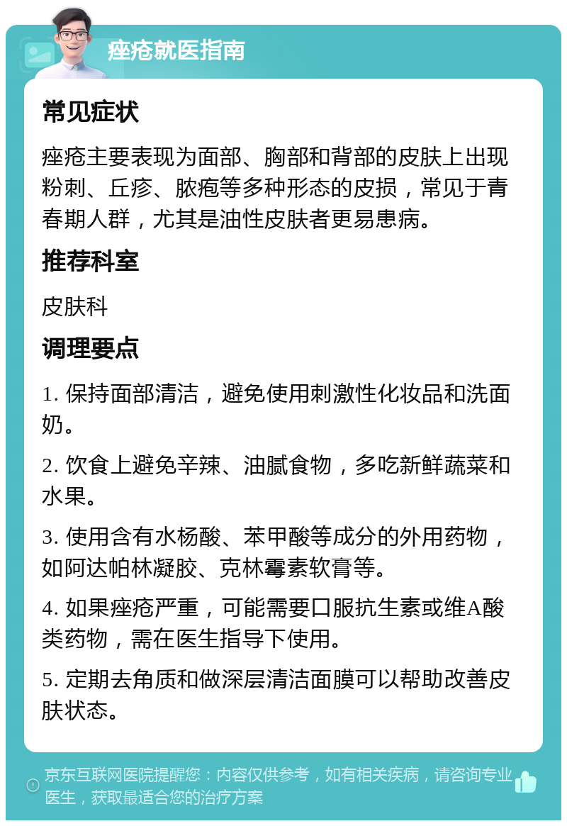 痤疮就医指南 常见症状 痤疮主要表现为面部、胸部和背部的皮肤上出现粉刺、丘疹、脓疱等多种形态的皮损，常见于青春期人群，尤其是油性皮肤者更易患病。 推荐科室 皮肤科 调理要点 1. 保持面部清洁，避免使用刺激性化妆品和洗面奶。 2. 饮食上避免辛辣、油腻食物，多吃新鲜蔬菜和水果。 3. 使用含有水杨酸、苯甲酸等成分的外用药物，如阿达帕林凝胶、克林霉素软膏等。 4. 如果痤疮严重，可能需要口服抗生素或维A酸类药物，需在医生指导下使用。 5. 定期去角质和做深层清洁面膜可以帮助改善皮肤状态。