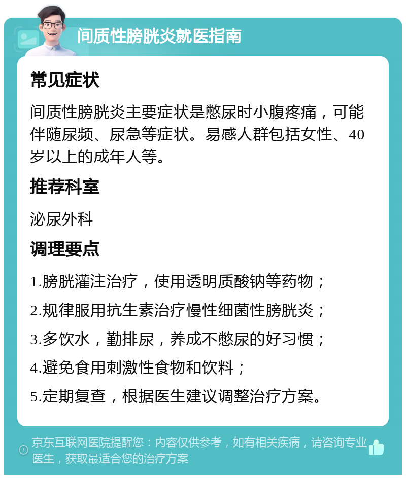 间质性膀胱炎就医指南 常见症状 间质性膀胱炎主要症状是憋尿时小腹疼痛，可能伴随尿频、尿急等症状。易感人群包括女性、40岁以上的成年人等。 推荐科室 泌尿外科 调理要点 1.膀胱灌注治疗，使用透明质酸钠等药物； 2.规律服用抗生素治疗慢性细菌性膀胱炎； 3.多饮水，勤排尿，养成不憋尿的好习惯； 4.避免食用刺激性食物和饮料； 5.定期复查，根据医生建议调整治疗方案。