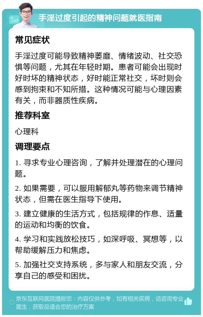 手淫过度引起的精神问题就医指南 常见症状 手淫过度可能导致精神萎靡、情绪波动、社交恐惧等问题，尤其在年轻时期。患者可能会出现时好时坏的精神状态，好时能正常社交，坏时则会感到拘束和不知所措。这种情况可能与心理因素有关，而非器质性疾病。 推荐科室 心理科 调理要点 1. 寻求专业心理咨询，了解并处理潜在的心理问题。 2. 如果需要，可以服用解郁丸等药物来调节精神状态，但需在医生指导下使用。 3. 建立健康的生活方式，包括规律的作息、适量的运动和均衡的饮食。 4. 学习和实践放松技巧，如深呼吸、冥想等，以帮助缓解压力和焦虑。 5. 加强社交支持系统，多与家人和朋友交流，分享自己的感受和困扰。