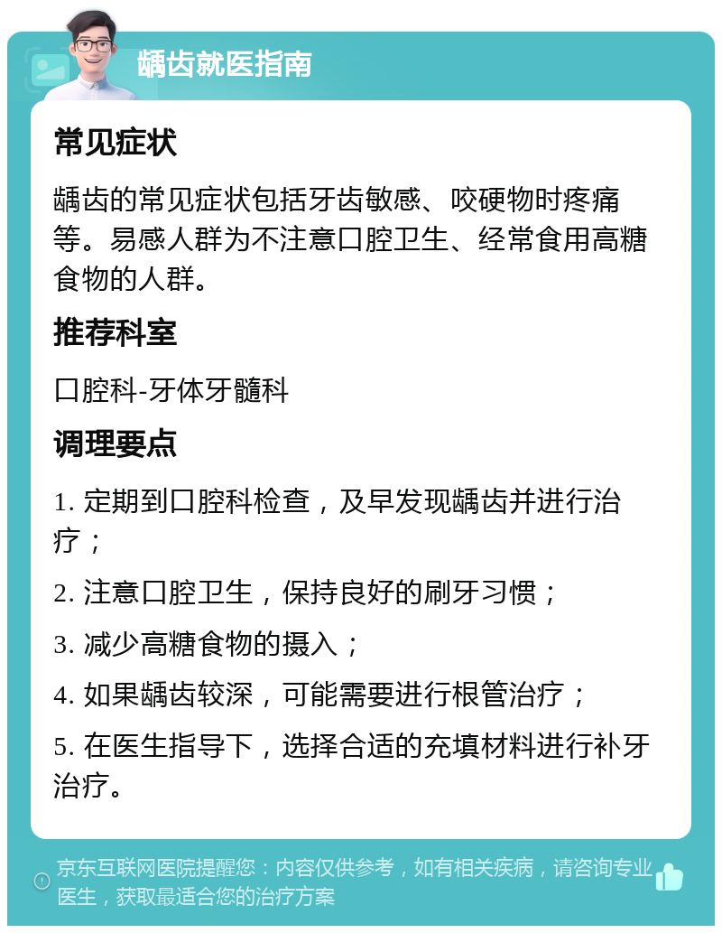 龋齿就医指南 常见症状 龋齿的常见症状包括牙齿敏感、咬硬物时疼痛等。易感人群为不注意口腔卫生、经常食用高糖食物的人群。 推荐科室 口腔科-牙体牙髓科 调理要点 1. 定期到口腔科检查，及早发现龋齿并进行治疗； 2. 注意口腔卫生，保持良好的刷牙习惯； 3. 减少高糖食物的摄入； 4. 如果龋齿较深，可能需要进行根管治疗； 5. 在医生指导下，选择合适的充填材料进行补牙治疗。