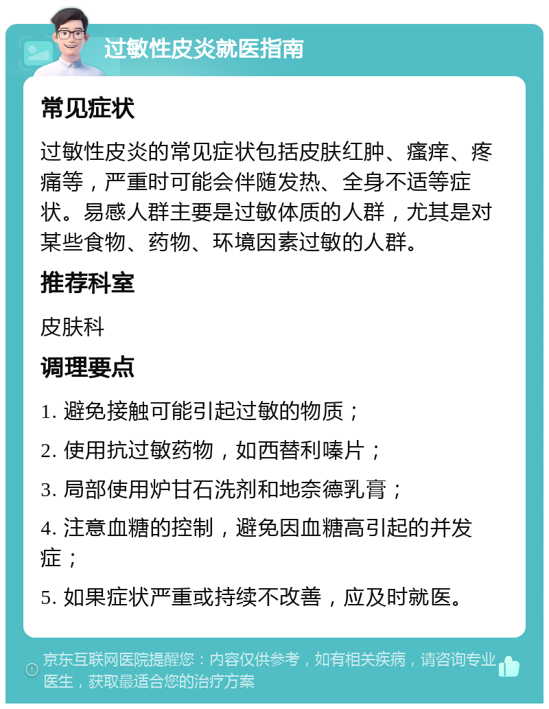 过敏性皮炎就医指南 常见症状 过敏性皮炎的常见症状包括皮肤红肿、瘙痒、疼痛等，严重时可能会伴随发热、全身不适等症状。易感人群主要是过敏体质的人群，尤其是对某些食物、药物、环境因素过敏的人群。 推荐科室 皮肤科 调理要点 1. 避免接触可能引起过敏的物质； 2. 使用抗过敏药物，如西替利嗪片； 3. 局部使用炉甘石洗剂和地奈德乳膏； 4. 注意血糖的控制，避免因血糖高引起的并发症； 5. 如果症状严重或持续不改善，应及时就医。