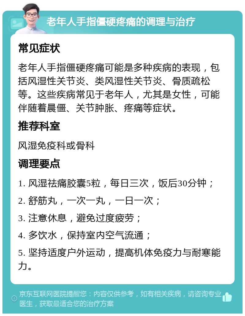 老年人手指僵硬疼痛的调理与治疗 常见症状 老年人手指僵硬疼痛可能是多种疾病的表现，包括风湿性关节炎、类风湿性关节炎、骨质疏松等。这些疾病常见于老年人，尤其是女性，可能伴随着晨僵、关节肿胀、疼痛等症状。 推荐科室 风湿免疫科或骨科 调理要点 1. 风湿祛痛胶囊5粒，每日三次，饭后30分钟； 2. 舒筋丸，一次一丸，一日一次； 3. 注意休息，避免过度疲劳； 4. 多饮水，保持室内空气流通； 5. 坚持适度户外运动，提高机体免疫力与耐寒能力。