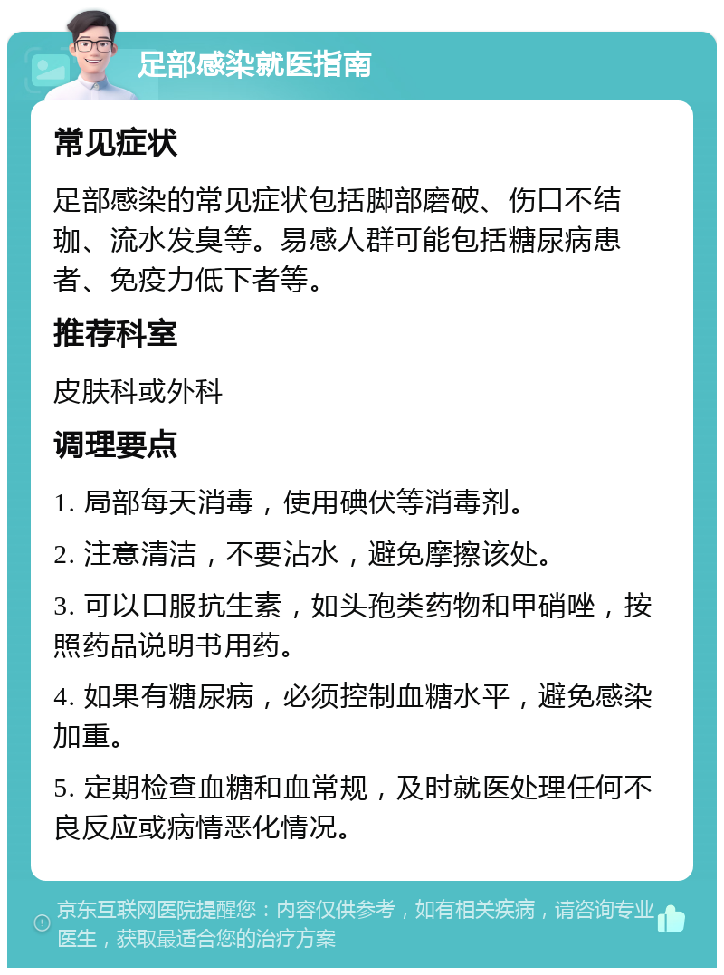 足部感染就医指南 常见症状 足部感染的常见症状包括脚部磨破、伤口不结珈、流水发臭等。易感人群可能包括糖尿病患者、免疫力低下者等。 推荐科室 皮肤科或外科 调理要点 1. 局部每天消毒，使用碘伏等消毒剂。 2. 注意清洁，不要沾水，避免摩擦该处。 3. 可以口服抗生素，如头孢类药物和甲硝唑，按照药品说明书用药。 4. 如果有糖尿病，必须控制血糖水平，避免感染加重。 5. 定期检查血糖和血常规，及时就医处理任何不良反应或病情恶化情况。