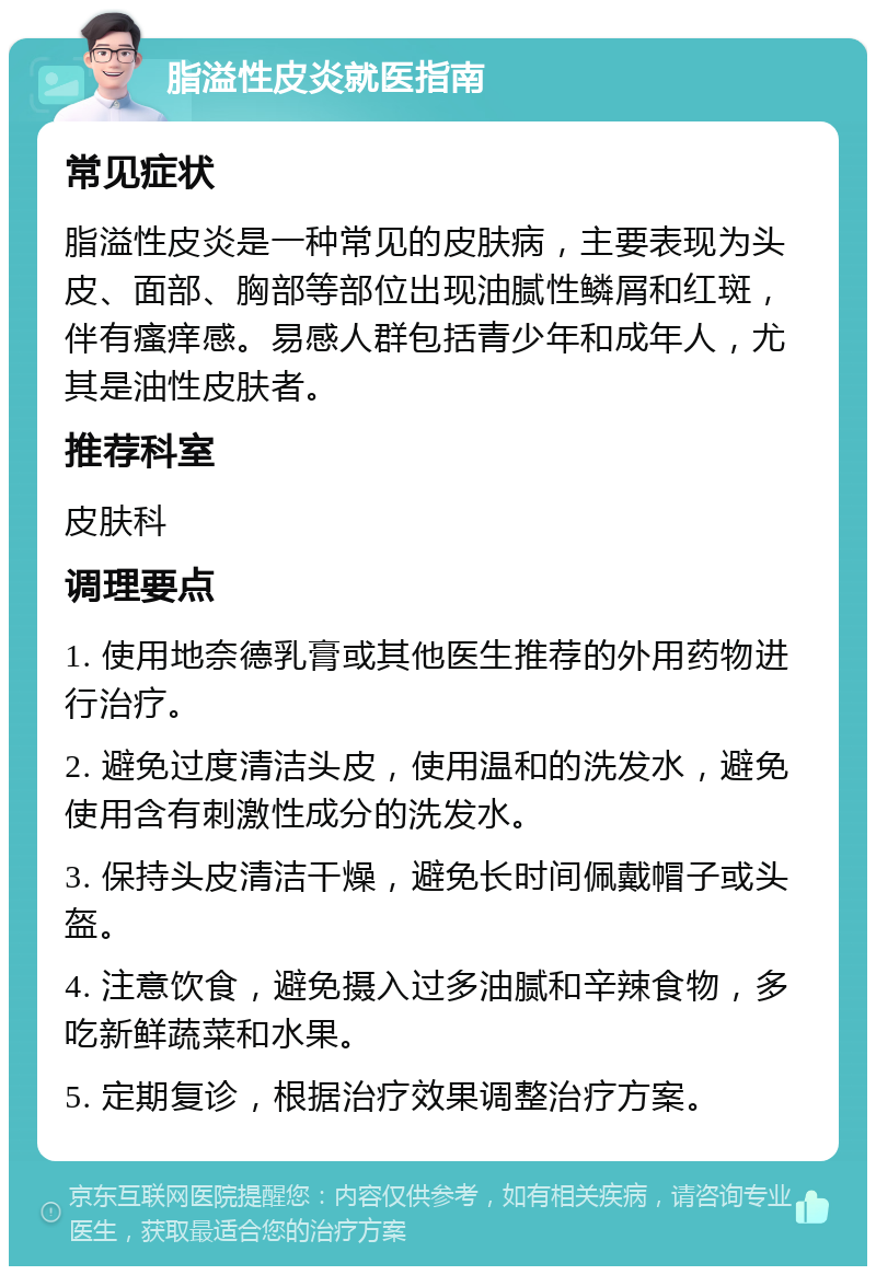 脂溢性皮炎就医指南 常见症状 脂溢性皮炎是一种常见的皮肤病，主要表现为头皮、面部、胸部等部位出现油腻性鳞屑和红斑，伴有瘙痒感。易感人群包括青少年和成年人，尤其是油性皮肤者。 推荐科室 皮肤科 调理要点 1. 使用地奈德乳膏或其他医生推荐的外用药物进行治疗。 2. 避免过度清洁头皮，使用温和的洗发水，避免使用含有刺激性成分的洗发水。 3. 保持头皮清洁干燥，避免长时间佩戴帽子或头盔。 4. 注意饮食，避免摄入过多油腻和辛辣食物，多吃新鲜蔬菜和水果。 5. 定期复诊，根据治疗效果调整治疗方案。