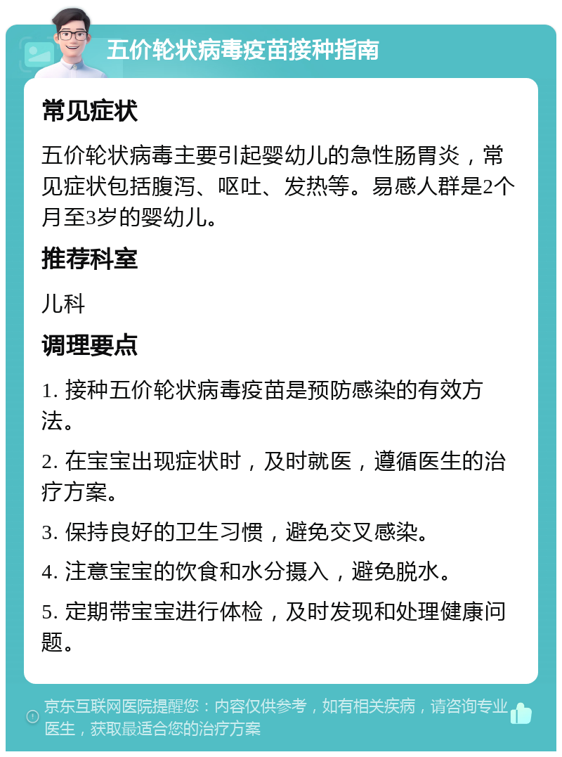 五价轮状病毒疫苗接种指南 常见症状 五价轮状病毒主要引起婴幼儿的急性肠胃炎，常见症状包括腹泻、呕吐、发热等。易感人群是2个月至3岁的婴幼儿。 推荐科室 儿科 调理要点 1. 接种五价轮状病毒疫苗是预防感染的有效方法。 2. 在宝宝出现症状时，及时就医，遵循医生的治疗方案。 3. 保持良好的卫生习惯，避免交叉感染。 4. 注意宝宝的饮食和水分摄入，避免脱水。 5. 定期带宝宝进行体检，及时发现和处理健康问题。