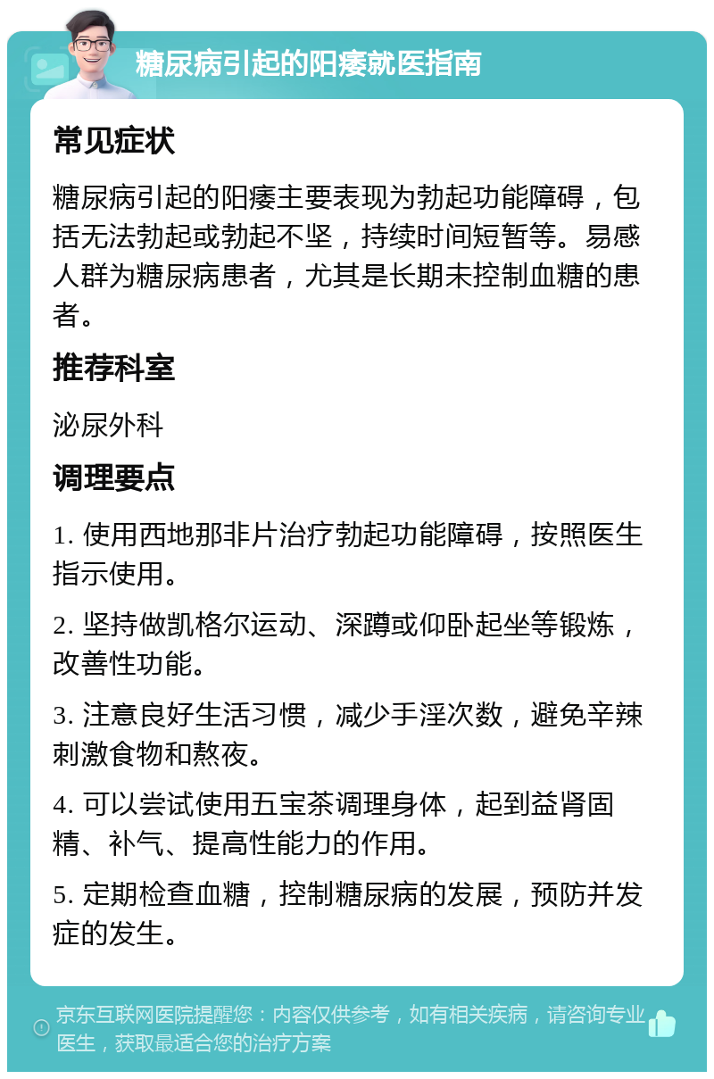 糖尿病引起的阳痿就医指南 常见症状 糖尿病引起的阳痿主要表现为勃起功能障碍，包括无法勃起或勃起不坚，持续时间短暂等。易感人群为糖尿病患者，尤其是长期未控制血糖的患者。 推荐科室 泌尿外科 调理要点 1. 使用西地那非片治疗勃起功能障碍，按照医生指示使用。 2. 坚持做凯格尔运动、深蹲或仰卧起坐等锻炼，改善性功能。 3. 注意良好生活习惯，减少手淫次数，避免辛辣刺激食物和熬夜。 4. 可以尝试使用五宝茶调理身体，起到益肾固精、补气、提高性能力的作用。 5. 定期检查血糖，控制糖尿病的发展，预防并发症的发生。