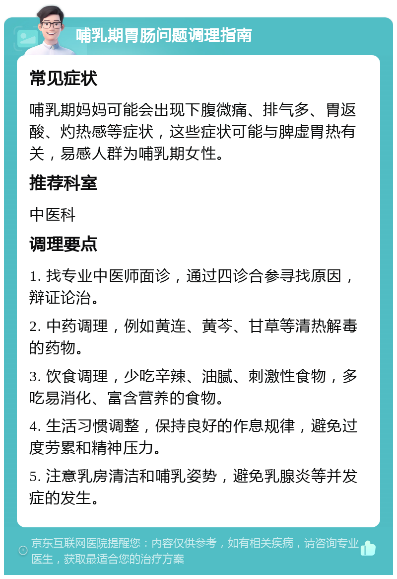 哺乳期胃肠问题调理指南 常见症状 哺乳期妈妈可能会出现下腹微痛、排气多、胃返酸、灼热感等症状，这些症状可能与脾虚胃热有关，易感人群为哺乳期女性。 推荐科室 中医科 调理要点 1. 找专业中医师面诊，通过四诊合参寻找原因，辩证论治。 2. 中药调理，例如黄连、黄芩、甘草等清热解毒的药物。 3. 饮食调理，少吃辛辣、油腻、刺激性食物，多吃易消化、富含营养的食物。 4. 生活习惯调整，保持良好的作息规律，避免过度劳累和精神压力。 5. 注意乳房清洁和哺乳姿势，避免乳腺炎等并发症的发生。