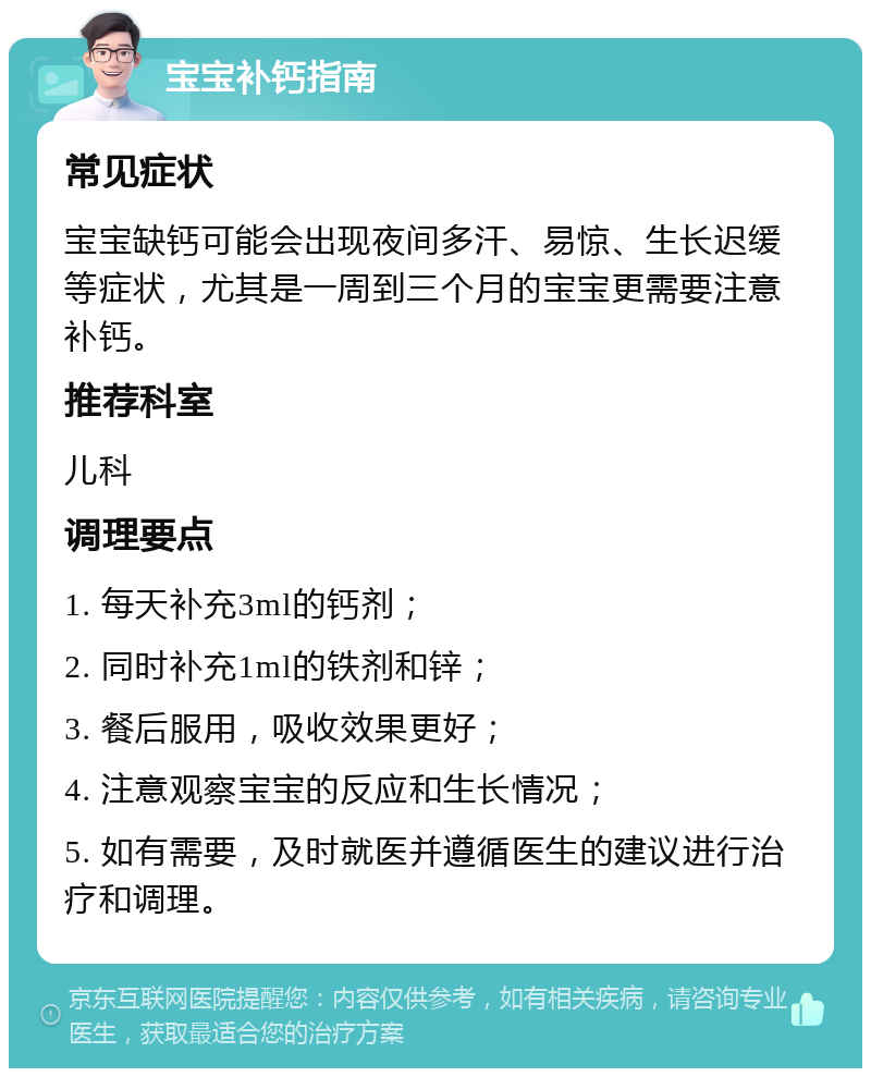 宝宝补钙指南 常见症状 宝宝缺钙可能会出现夜间多汗、易惊、生长迟缓等症状，尤其是一周到三个月的宝宝更需要注意补钙。 推荐科室 儿科 调理要点 1. 每天补充3ml的钙剂； 2. 同时补充1ml的铁剂和锌； 3. 餐后服用，吸收效果更好； 4. 注意观察宝宝的反应和生长情况； 5. 如有需要，及时就医并遵循医生的建议进行治疗和调理。