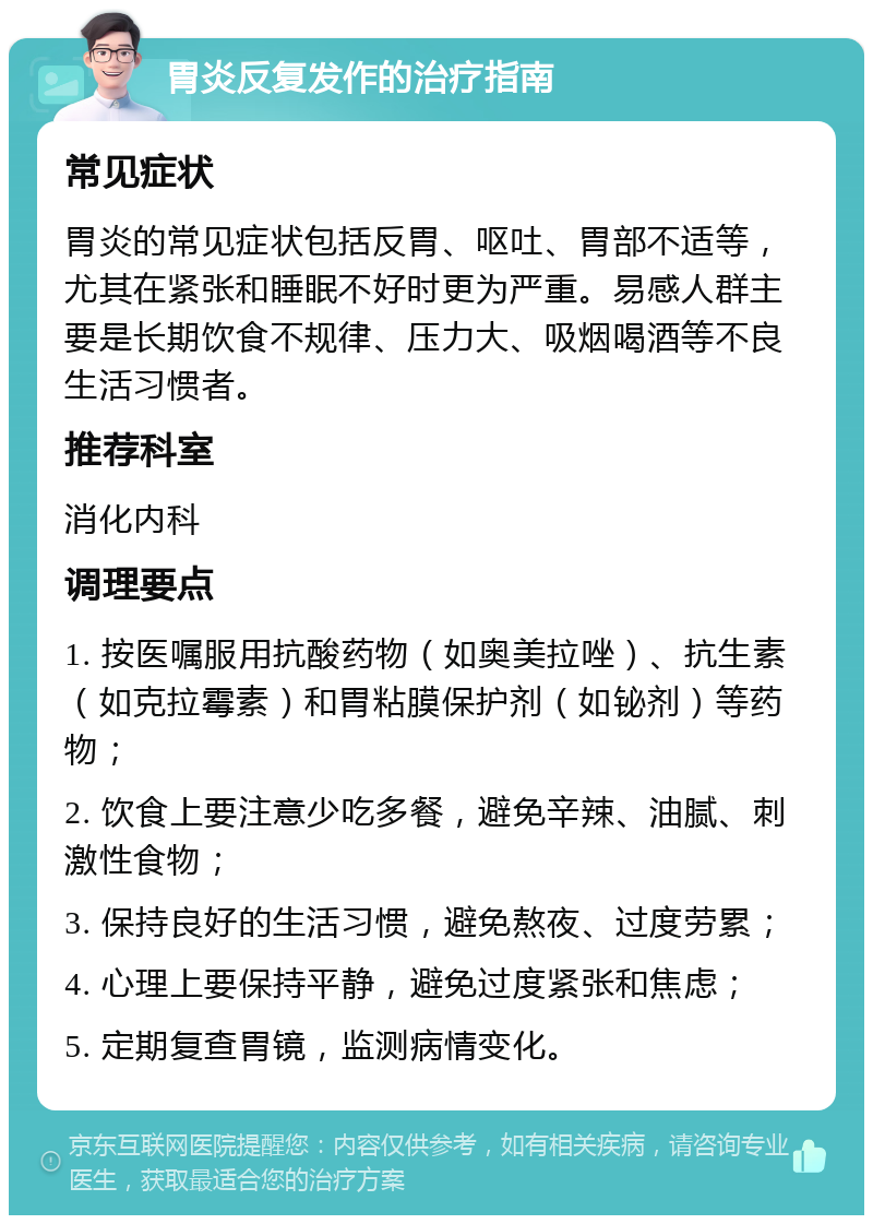 胃炎反复发作的治疗指南 常见症状 胃炎的常见症状包括反胃、呕吐、胃部不适等，尤其在紧张和睡眠不好时更为严重。易感人群主要是长期饮食不规律、压力大、吸烟喝酒等不良生活习惯者。 推荐科室 消化内科 调理要点 1. 按医嘱服用抗酸药物（如奥美拉唑）、抗生素（如克拉霉素）和胃粘膜保护剂（如铋剂）等药物； 2. 饮食上要注意少吃多餐，避免辛辣、油腻、刺激性食物； 3. 保持良好的生活习惯，避免熬夜、过度劳累； 4. 心理上要保持平静，避免过度紧张和焦虑； 5. 定期复查胃镜，监测病情变化。