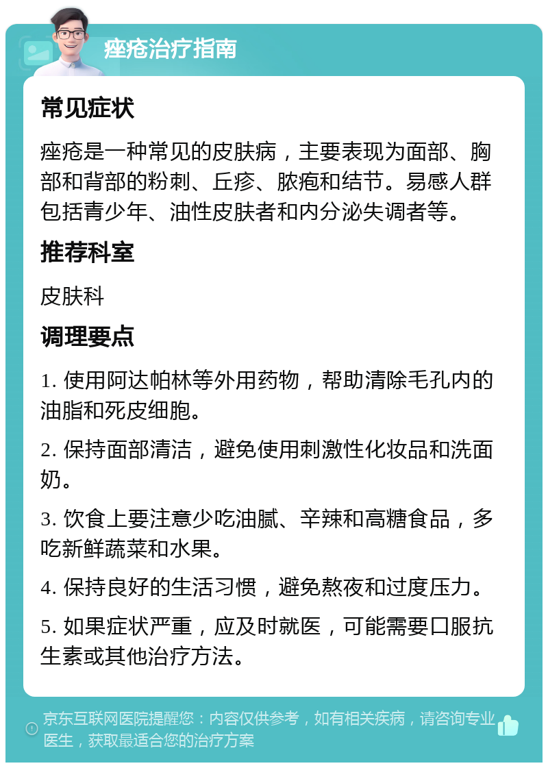 痤疮治疗指南 常见症状 痤疮是一种常见的皮肤病，主要表现为面部、胸部和背部的粉刺、丘疹、脓疱和结节。易感人群包括青少年、油性皮肤者和内分泌失调者等。 推荐科室 皮肤科 调理要点 1. 使用阿达帕林等外用药物，帮助清除毛孔内的油脂和死皮细胞。 2. 保持面部清洁，避免使用刺激性化妆品和洗面奶。 3. 饮食上要注意少吃油腻、辛辣和高糖食品，多吃新鲜蔬菜和水果。 4. 保持良好的生活习惯，避免熬夜和过度压力。 5. 如果症状严重，应及时就医，可能需要口服抗生素或其他治疗方法。