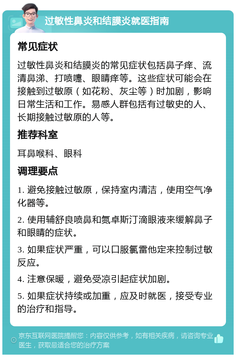 过敏性鼻炎和结膜炎就医指南 常见症状 过敏性鼻炎和结膜炎的常见症状包括鼻子痒、流清鼻涕、打喷嚏、眼睛痒等。这些症状可能会在接触到过敏原（如花粉、灰尘等）时加剧，影响日常生活和工作。易感人群包括有过敏史的人、长期接触过敏原的人等。 推荐科室 耳鼻喉科、眼科 调理要点 1. 避免接触过敏原，保持室内清洁，使用空气净化器等。 2. 使用辅舒良喷鼻和氮卓斯汀滴眼液来缓解鼻子和眼睛的症状。 3. 如果症状严重，可以口服氯雷他定来控制过敏反应。 4. 注意保暖，避免受凉引起症状加剧。 5. 如果症状持续或加重，应及时就医，接受专业的治疗和指导。