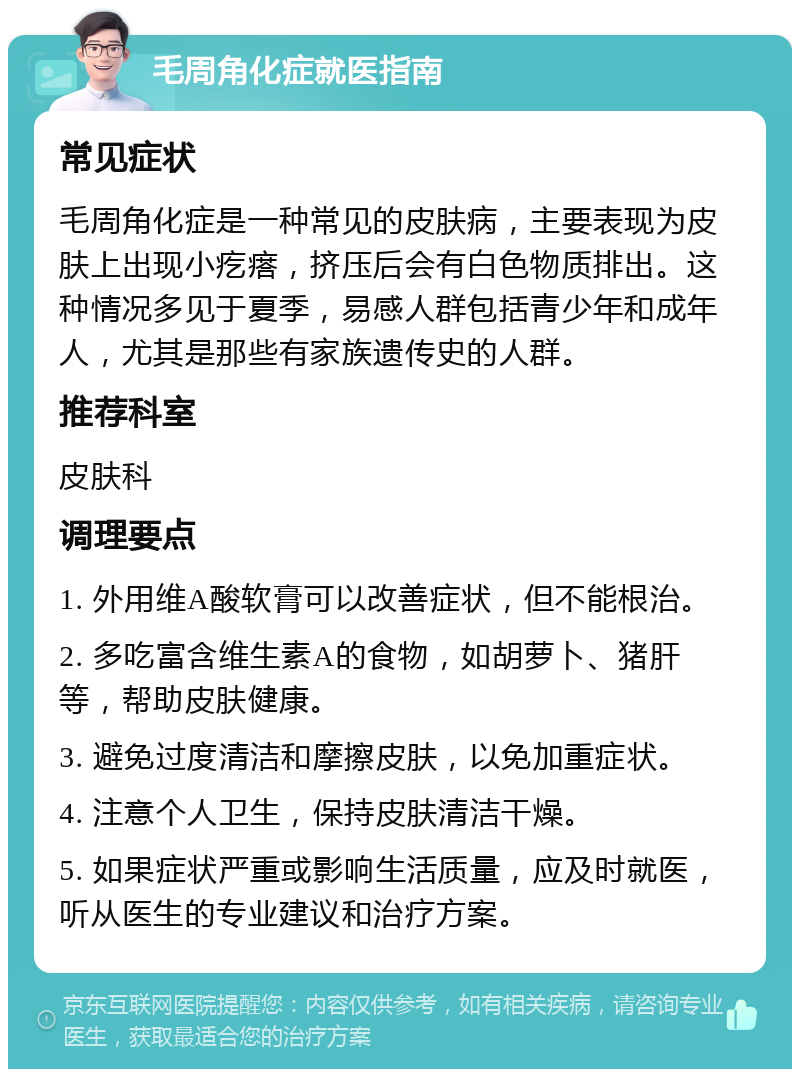 毛周角化症就医指南 常见症状 毛周角化症是一种常见的皮肤病，主要表现为皮肤上出现小疙瘩，挤压后会有白色物质排出。这种情况多见于夏季，易感人群包括青少年和成年人，尤其是那些有家族遗传史的人群。 推荐科室 皮肤科 调理要点 1. 外用维A酸软膏可以改善症状，但不能根治。 2. 多吃富含维生素A的食物，如胡萝卜、猪肝等，帮助皮肤健康。 3. 避免过度清洁和摩擦皮肤，以免加重症状。 4. 注意个人卫生，保持皮肤清洁干燥。 5. 如果症状严重或影响生活质量，应及时就医，听从医生的专业建议和治疗方案。