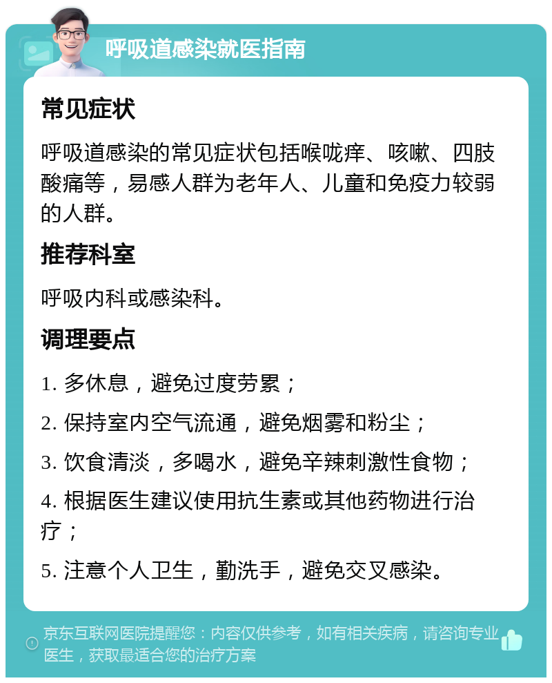 呼吸道感染就医指南 常见症状 呼吸道感染的常见症状包括喉咙痒、咳嗽、四肢酸痛等，易感人群为老年人、儿童和免疫力较弱的人群。 推荐科室 呼吸内科或感染科。 调理要点 1. 多休息，避免过度劳累； 2. 保持室内空气流通，避免烟雾和粉尘； 3. 饮食清淡，多喝水，避免辛辣刺激性食物； 4. 根据医生建议使用抗生素或其他药物进行治疗； 5. 注意个人卫生，勤洗手，避免交叉感染。