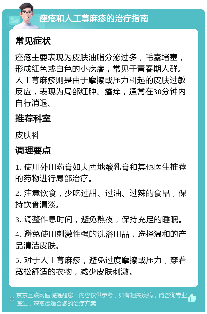 痤疮和人工荨麻疹的治疗指南 常见症状 痤疮主要表现为皮肤油脂分泌过多，毛囊堵塞，形成红色或白色的小疙瘩，常见于青春期人群。人工荨麻疹则是由于摩擦或压力引起的皮肤过敏反应，表现为局部红肿、瘙痒，通常在30分钟内自行消退。 推荐科室 皮肤科 调理要点 1. 使用外用药膏如夫西地酸乳膏和其他医生推荐的药物进行局部治疗。 2. 注意饮食，少吃过甜、过油、过辣的食品，保持饮食清淡。 3. 调整作息时间，避免熬夜，保持充足的睡眠。 4. 避免使用刺激性强的洗浴用品，选择温和的产品清洁皮肤。 5. 对于人工荨麻疹，避免过度摩擦或压力，穿着宽松舒适的衣物，减少皮肤刺激。