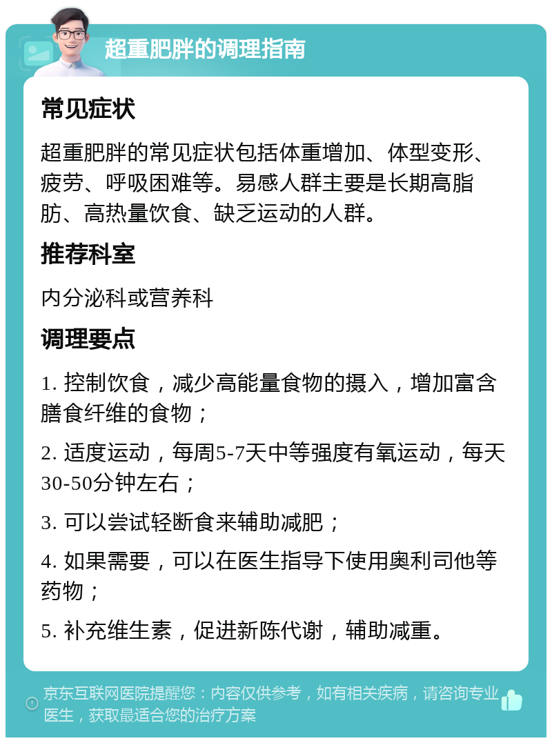 超重肥胖的调理指南 常见症状 超重肥胖的常见症状包括体重增加、体型变形、疲劳、呼吸困难等。易感人群主要是长期高脂肪、高热量饮食、缺乏运动的人群。 推荐科室 内分泌科或营养科 调理要点 1. 控制饮食，减少高能量食物的摄入，增加富含膳食纤维的食物； 2. 适度运动，每周5-7天中等强度有氧运动，每天30-50分钟左右； 3. 可以尝试轻断食来辅助减肥； 4. 如果需要，可以在医生指导下使用奥利司他等药物； 5. 补充维生素，促进新陈代谢，辅助减重。