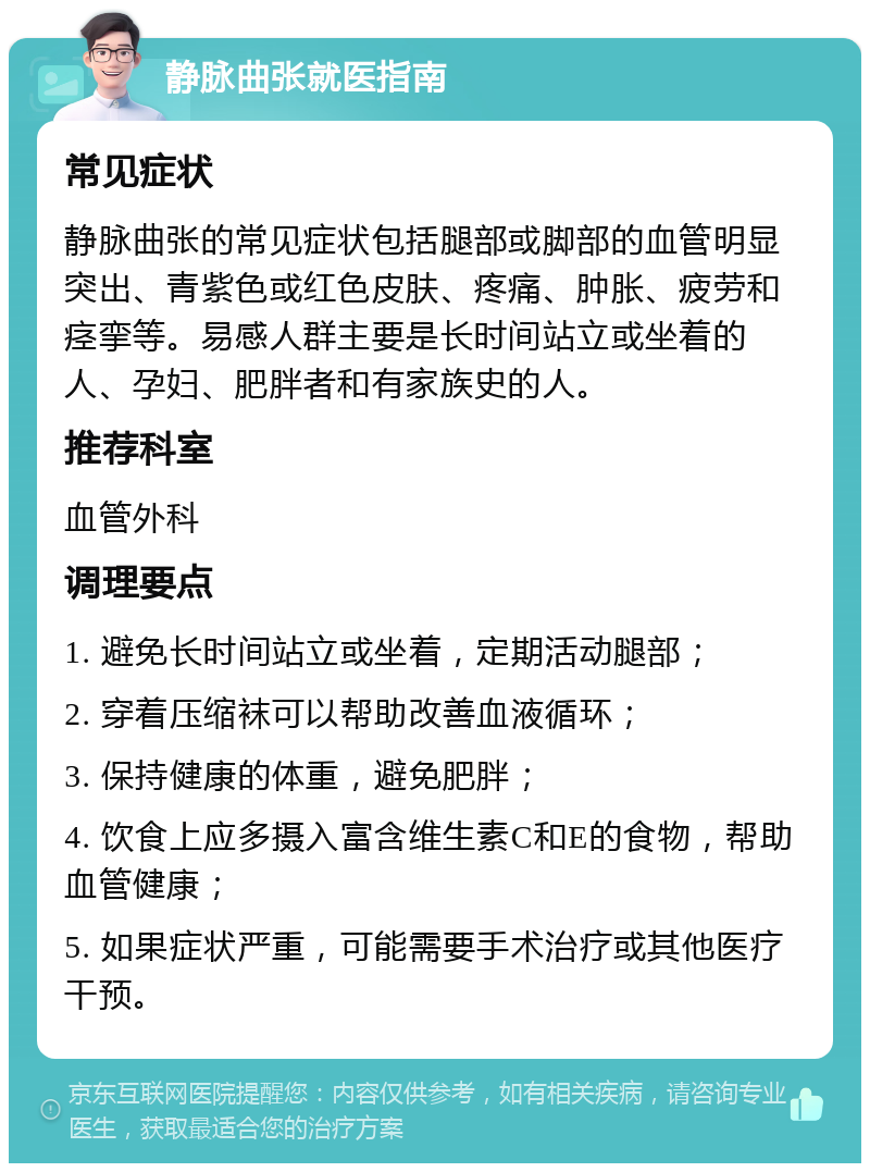 静脉曲张就医指南 常见症状 静脉曲张的常见症状包括腿部或脚部的血管明显突出、青紫色或红色皮肤、疼痛、肿胀、疲劳和痉挛等。易感人群主要是长时间站立或坐着的人、孕妇、肥胖者和有家族史的人。 推荐科室 血管外科 调理要点 1. 避免长时间站立或坐着，定期活动腿部； 2. 穿着压缩袜可以帮助改善血液循环； 3. 保持健康的体重，避免肥胖； 4. 饮食上应多摄入富含维生素C和E的食物，帮助血管健康； 5. 如果症状严重，可能需要手术治疗或其他医疗干预。