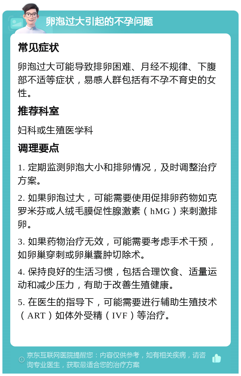 卵泡过大引起的不孕问题 常见症状 卵泡过大可能导致排卵困难、月经不规律、下腹部不适等症状，易感人群包括有不孕不育史的女性。 推荐科室 妇科或生殖医学科 调理要点 1. 定期监测卵泡大小和排卵情况，及时调整治疗方案。 2. 如果卵泡过大，可能需要使用促排卵药物如克罗米芬或人绒毛膜促性腺激素（hMG）来刺激排卵。 3. 如果药物治疗无效，可能需要考虑手术干预，如卵巢穿刺或卵巢囊肿切除术。 4. 保持良好的生活习惯，包括合理饮食、适量运动和减少压力，有助于改善生殖健康。 5. 在医生的指导下，可能需要进行辅助生殖技术（ART）如体外受精（IVF）等治疗。