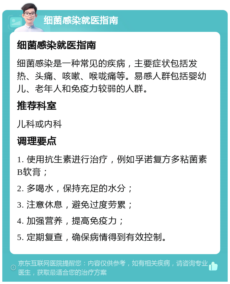 细菌感染就医指南 细菌感染就医指南 细菌感染是一种常见的疾病，主要症状包括发热、头痛、咳嗽、喉咙痛等。易感人群包括婴幼儿、老年人和免疫力较弱的人群。 推荐科室 儿科或内科 调理要点 1. 使用抗生素进行治疗，例如孚诺复方多粘菌素B软膏； 2. 多喝水，保持充足的水分； 3. 注意休息，避免过度劳累； 4. 加强营养，提高免疫力； 5. 定期复查，确保病情得到有效控制。