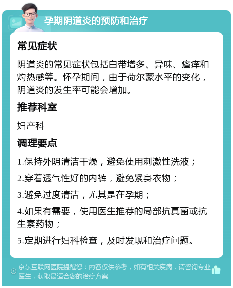 孕期阴道炎的预防和治疗 常见症状 阴道炎的常见症状包括白带增多、异味、瘙痒和灼热感等。怀孕期间，由于荷尔蒙水平的变化，阴道炎的发生率可能会增加。 推荐科室 妇产科 调理要点 1.保持外阴清洁干燥，避免使用刺激性洗液； 2.穿着透气性好的内裤，避免紧身衣物； 3.避免过度清洁，尤其是在孕期； 4.如果有需要，使用医生推荐的局部抗真菌或抗生素药物； 5.定期进行妇科检查，及时发现和治疗问题。