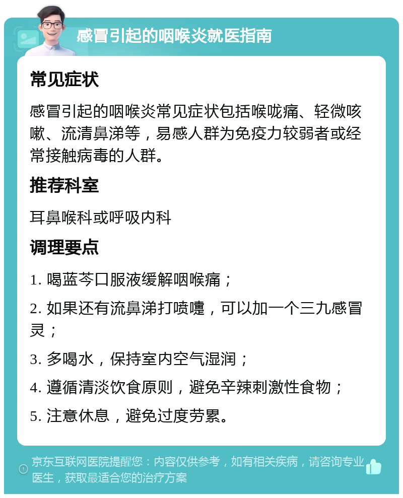 感冒引起的咽喉炎就医指南 常见症状 感冒引起的咽喉炎常见症状包括喉咙痛、轻微咳嗽、流清鼻涕等，易感人群为免疫力较弱者或经常接触病毒的人群。 推荐科室 耳鼻喉科或呼吸内科 调理要点 1. 喝蓝芩口服液缓解咽喉痛； 2. 如果还有流鼻涕打喷嚏，可以加一个三九感冒灵； 3. 多喝水，保持室内空气湿润； 4. 遵循清淡饮食原则，避免辛辣刺激性食物； 5. 注意休息，避免过度劳累。