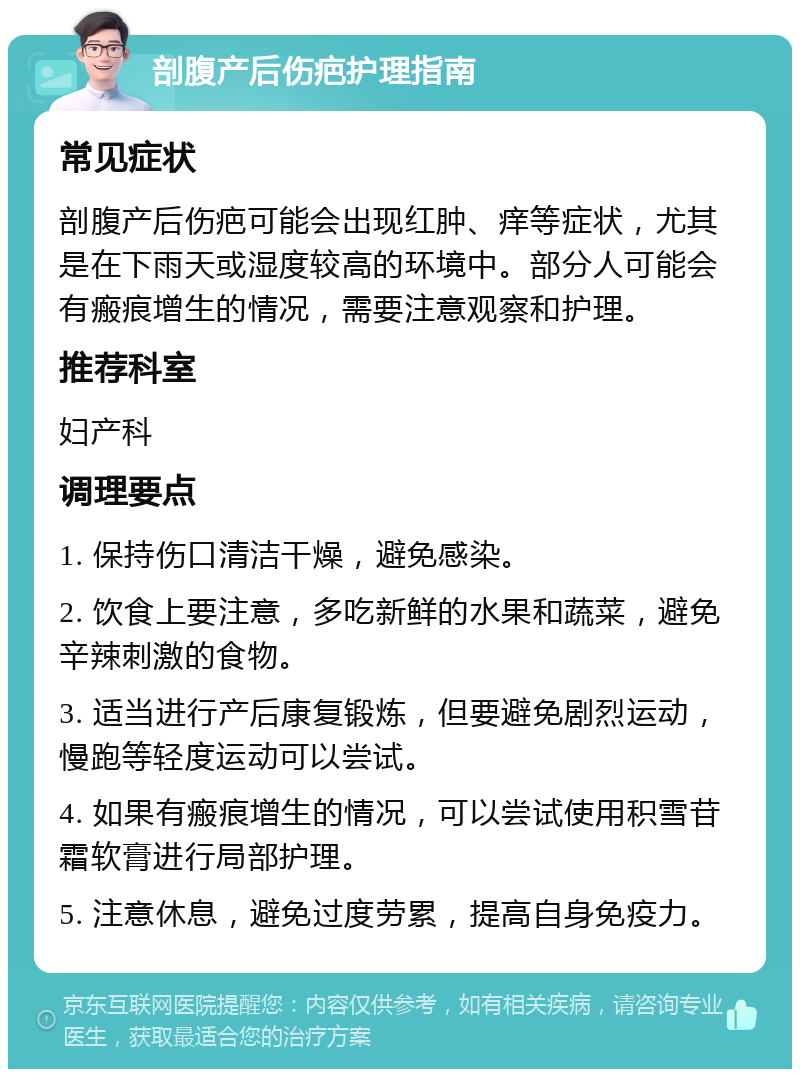 剖腹产后伤疤护理指南 常见症状 剖腹产后伤疤可能会出现红肿、痒等症状，尤其是在下雨天或湿度较高的环境中。部分人可能会有瘢痕增生的情况，需要注意观察和护理。 推荐科室 妇产科 调理要点 1. 保持伤口清洁干燥，避免感染。 2. 饮食上要注意，多吃新鲜的水果和蔬菜，避免辛辣刺激的食物。 3. 适当进行产后康复锻炼，但要避免剧烈运动，慢跑等轻度运动可以尝试。 4. 如果有瘢痕增生的情况，可以尝试使用积雪苷霜软膏进行局部护理。 5. 注意休息，避免过度劳累，提高自身免疫力。