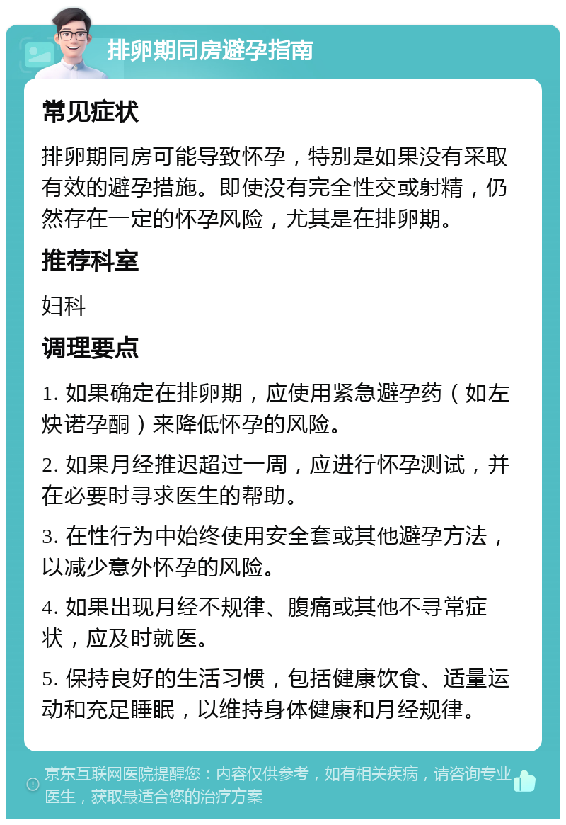 排卵期同房避孕指南 常见症状 排卵期同房可能导致怀孕，特别是如果没有采取有效的避孕措施。即使没有完全性交或射精，仍然存在一定的怀孕风险，尤其是在排卵期。 推荐科室 妇科 调理要点 1. 如果确定在排卵期，应使用紧急避孕药（如左炔诺孕酮）来降低怀孕的风险。 2. 如果月经推迟超过一周，应进行怀孕测试，并在必要时寻求医生的帮助。 3. 在性行为中始终使用安全套或其他避孕方法，以减少意外怀孕的风险。 4. 如果出现月经不规律、腹痛或其他不寻常症状，应及时就医。 5. 保持良好的生活习惯，包括健康饮食、适量运动和充足睡眠，以维持身体健康和月经规律。