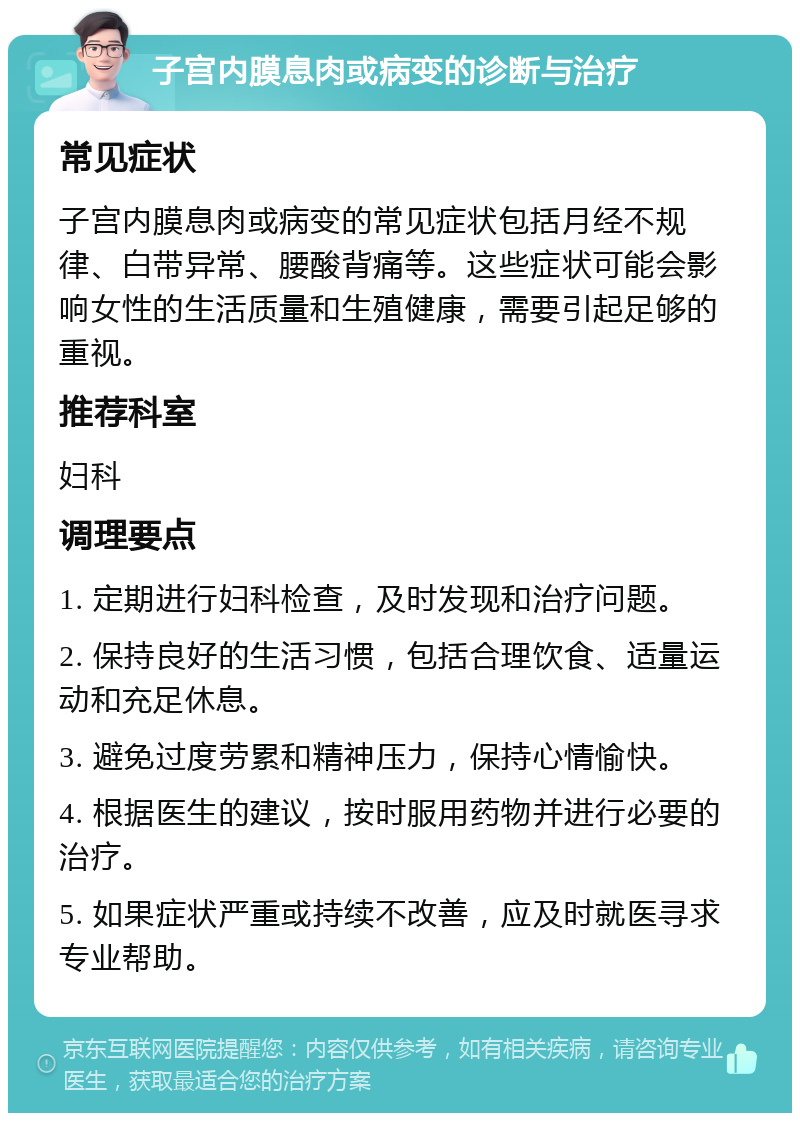 子宫内膜息肉或病变的诊断与治疗 常见症状 子宫内膜息肉或病变的常见症状包括月经不规律、白带异常、腰酸背痛等。这些症状可能会影响女性的生活质量和生殖健康，需要引起足够的重视。 推荐科室 妇科 调理要点 1. 定期进行妇科检查，及时发现和治疗问题。 2. 保持良好的生活习惯，包括合理饮食、适量运动和充足休息。 3. 避免过度劳累和精神压力，保持心情愉快。 4. 根据医生的建议，按时服用药物并进行必要的治疗。 5. 如果症状严重或持续不改善，应及时就医寻求专业帮助。