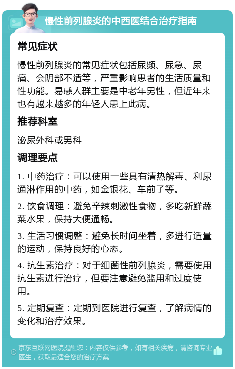 慢性前列腺炎的中西医结合治疗指南 常见症状 慢性前列腺炎的常见症状包括尿频、尿急、尿痛、会阴部不适等，严重影响患者的生活质量和性功能。易感人群主要是中老年男性，但近年来也有越来越多的年轻人患上此病。 推荐科室 泌尿外科或男科 调理要点 1. 中药治疗：可以使用一些具有清热解毒、利尿通淋作用的中药，如金银花、车前子等。 2. 饮食调理：避免辛辣刺激性食物，多吃新鲜蔬菜水果，保持大便通畅。 3. 生活习惯调整：避免长时间坐着，多进行适量的运动，保持良好的心态。 4. 抗生素治疗：对于细菌性前列腺炎，需要使用抗生素进行治疗，但要注意避免滥用和过度使用。 5. 定期复查：定期到医院进行复查，了解病情的变化和治疗效果。