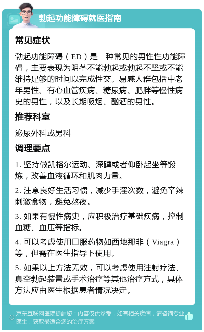 勃起功能障碍就医指南 常见症状 勃起功能障碍（ED）是一种常见的男性性功能障碍，主要表现为阴茎不能勃起或勃起不坚或不能维持足够的时间以完成性交。易感人群包括中老年男性、有心血管疾病、糖尿病、肥胖等慢性病史的男性，以及长期吸烟、酗酒的男性。 推荐科室 泌尿外科或男科 调理要点 1. 坚持做凯格尔运动、深蹲或者仰卧起坐等锻炼，改善血液循环和肌肉力量。 2. 注意良好生活习惯，减少手淫次数，避免辛辣刺激食物，避免熬夜。 3. 如果有慢性病史，应积极治疗基础疾病，控制血糖、血压等指标。 4. 可以考虑使用口服药物如西地那非（Viagra）等，但需在医生指导下使用。 5. 如果以上方法无效，可以考虑使用注射疗法、真空勃起装置或手术治疗等其他治疗方式，具体方法应由医生根据患者情况决定。