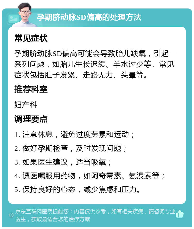 孕期脐动脉SD偏高的处理方法 常见症状 孕期脐动脉SD偏高可能会导致胎儿缺氧，引起一系列问题，如胎儿生长迟缓、羊水过少等。常见症状包括肚子发紧、走路无力、头晕等。 推荐科室 妇产科 调理要点 1. 注意休息，避免过度劳累和运动； 2. 做好孕期检查，及时发现问题； 3. 如果医生建议，适当吸氧； 4. 遵医嘱服用药物，如阿奇霉素、氨溴索等； 5. 保持良好的心态，减少焦虑和压力。