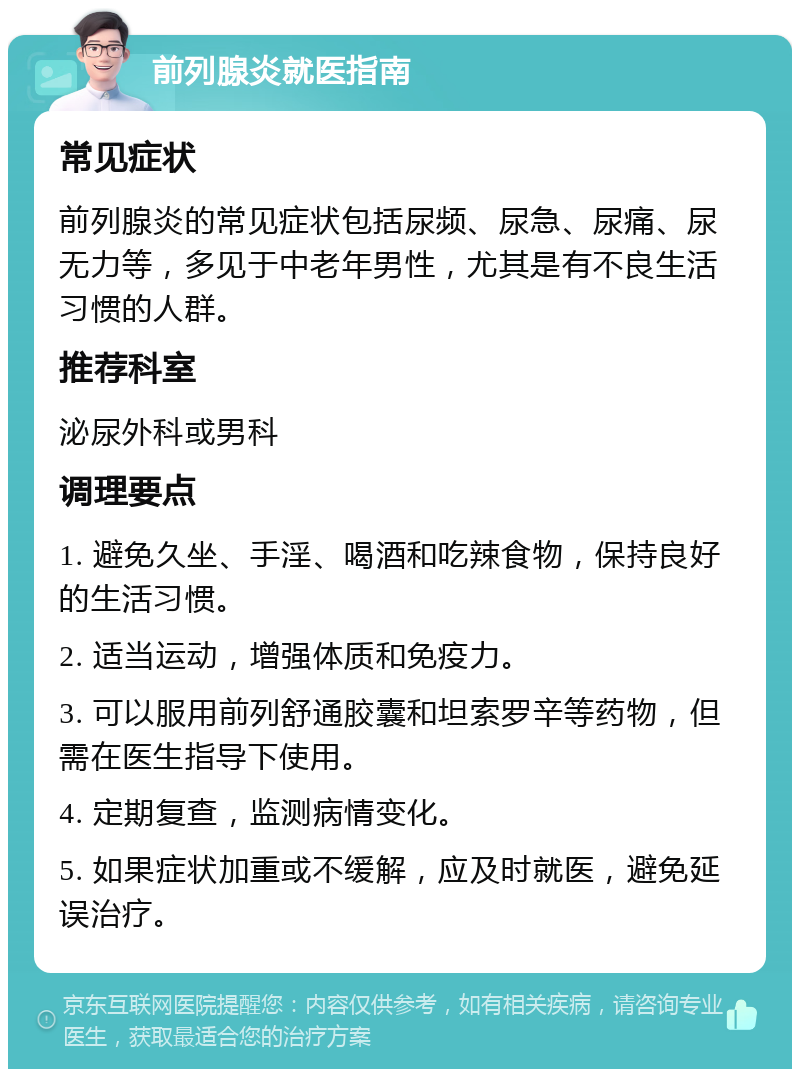 前列腺炎就医指南 常见症状 前列腺炎的常见症状包括尿频、尿急、尿痛、尿无力等，多见于中老年男性，尤其是有不良生活习惯的人群。 推荐科室 泌尿外科或男科 调理要点 1. 避免久坐、手淫、喝酒和吃辣食物，保持良好的生活习惯。 2. 适当运动，增强体质和免疫力。 3. 可以服用前列舒通胶囊和坦索罗辛等药物，但需在医生指导下使用。 4. 定期复查，监测病情变化。 5. 如果症状加重或不缓解，应及时就医，避免延误治疗。