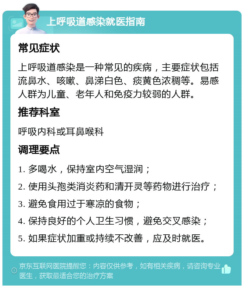 上呼吸道感染就医指南 常见症状 上呼吸道感染是一种常见的疾病，主要症状包括流鼻水、咳嗽、鼻涕白色、痰黄色浓稠等。易感人群为儿童、老年人和免疫力较弱的人群。 推荐科室 呼吸内科或耳鼻喉科 调理要点 1. 多喝水，保持室内空气湿润； 2. 使用头孢类消炎药和清开灵等药物进行治疗； 3. 避免食用过于寒凉的食物； 4. 保持良好的个人卫生习惯，避免交叉感染； 5. 如果症状加重或持续不改善，应及时就医。