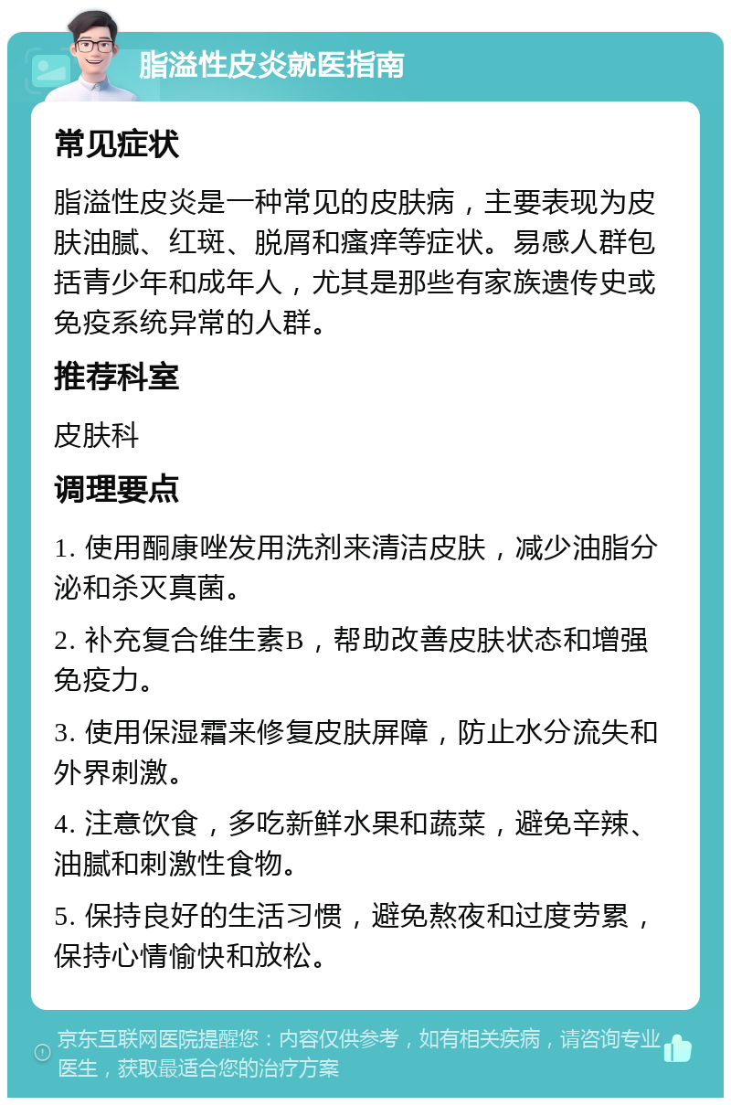 脂溢性皮炎就医指南 常见症状 脂溢性皮炎是一种常见的皮肤病，主要表现为皮肤油腻、红斑、脱屑和瘙痒等症状。易感人群包括青少年和成年人，尤其是那些有家族遗传史或免疫系统异常的人群。 推荐科室 皮肤科 调理要点 1. 使用酮康唑发用洗剂来清洁皮肤，减少油脂分泌和杀灭真菌。 2. 补充复合维生素B，帮助改善皮肤状态和增强免疫力。 3. 使用保湿霜来修复皮肤屏障，防止水分流失和外界刺激。 4. 注意饮食，多吃新鲜水果和蔬菜，避免辛辣、油腻和刺激性食物。 5. 保持良好的生活习惯，避免熬夜和过度劳累，保持心情愉快和放松。