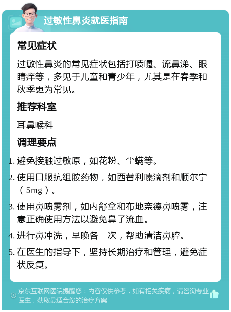 过敏性鼻炎就医指南 常见症状 过敏性鼻炎的常见症状包括打喷嚏、流鼻涕、眼睛痒等，多见于儿童和青少年，尤其是在春季和秋季更为常见。 推荐科室 耳鼻喉科 调理要点 避免接触过敏原，如花粉、尘螨等。 使用口服抗组胺药物，如西替利嗪滴剂和顺尔宁（5mg）。 使用鼻喷雾剂，如内舒拿和布地奈德鼻喷雾，注意正确使用方法以避免鼻子流血。 进行鼻冲洗，早晚各一次，帮助清洁鼻腔。 在医生的指导下，坚持长期治疗和管理，避免症状反复。