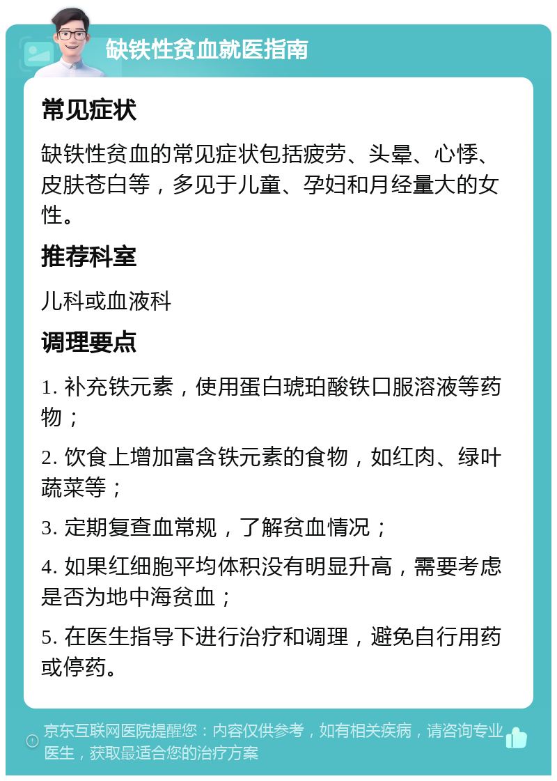 缺铁性贫血就医指南 常见症状 缺铁性贫血的常见症状包括疲劳、头晕、心悸、皮肤苍白等，多见于儿童、孕妇和月经量大的女性。 推荐科室 儿科或血液科 调理要点 1. 补充铁元素，使用蛋白琥珀酸铁口服溶液等药物； 2. 饮食上增加富含铁元素的食物，如红肉、绿叶蔬菜等； 3. 定期复查血常规，了解贫血情况； 4. 如果红细胞平均体积没有明显升高，需要考虑是否为地中海贫血； 5. 在医生指导下进行治疗和调理，避免自行用药或停药。