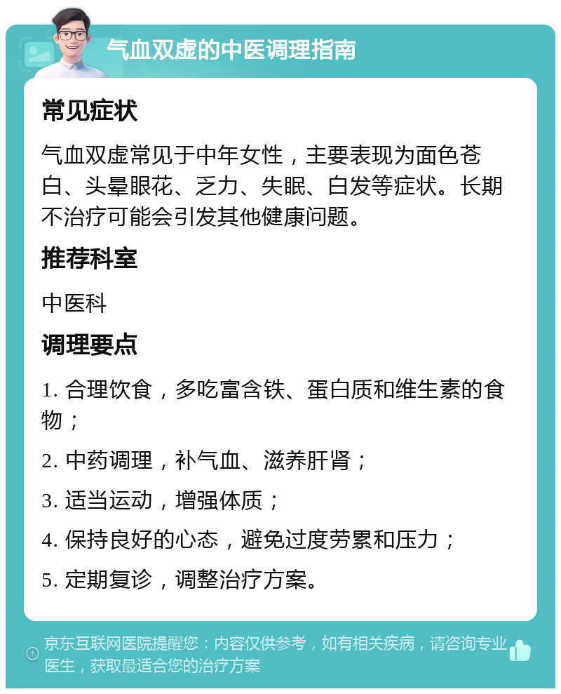 气血双虚的中医调理指南 常见症状 气血双虚常见于中年女性，主要表现为面色苍白、头晕眼花、乏力、失眠、白发等症状。长期不治疗可能会引发其他健康问题。 推荐科室 中医科 调理要点 1. 合理饮食，多吃富含铁、蛋白质和维生素的食物； 2. 中药调理，补气血、滋养肝肾； 3. 适当运动，增强体质； 4. 保持良好的心态，避免过度劳累和压力； 5. 定期复诊，调整治疗方案。