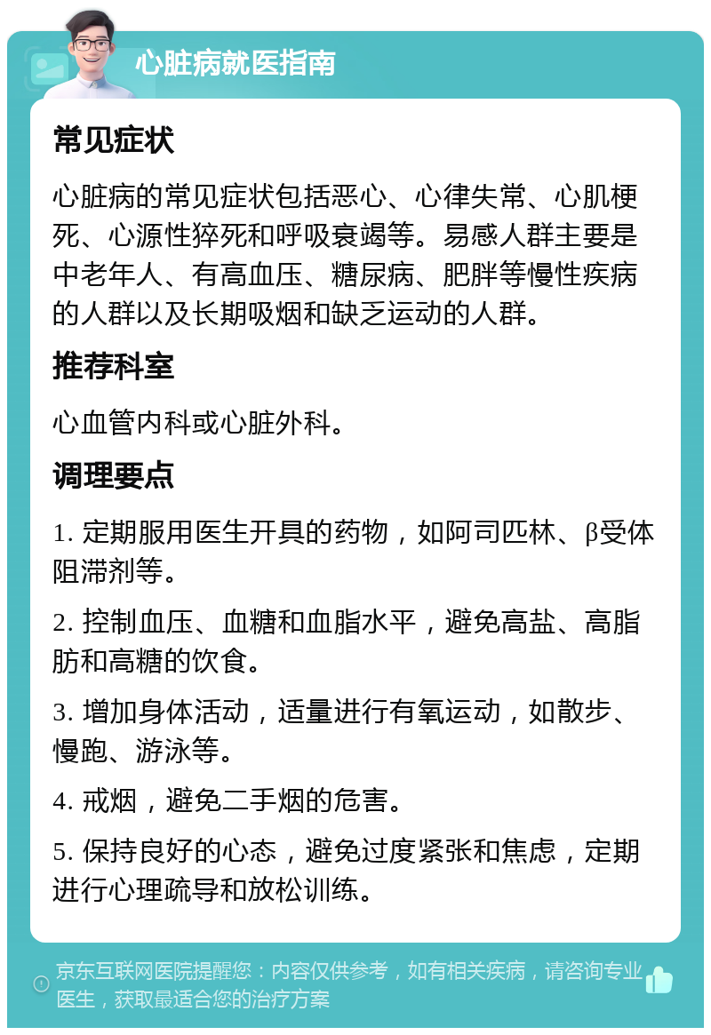 心脏病就医指南 常见症状 心脏病的常见症状包括恶心、心律失常、心肌梗死、心源性猝死和呼吸衰竭等。易感人群主要是中老年人、有高血压、糖尿病、肥胖等慢性疾病的人群以及长期吸烟和缺乏运动的人群。 推荐科室 心血管内科或心脏外科。 调理要点 1. 定期服用医生开具的药物，如阿司匹林、β受体阻滞剂等。 2. 控制血压、血糖和血脂水平，避免高盐、高脂肪和高糖的饮食。 3. 增加身体活动，适量进行有氧运动，如散步、慢跑、游泳等。 4. 戒烟，避免二手烟的危害。 5. 保持良好的心态，避免过度紧张和焦虑，定期进行心理疏导和放松训练。