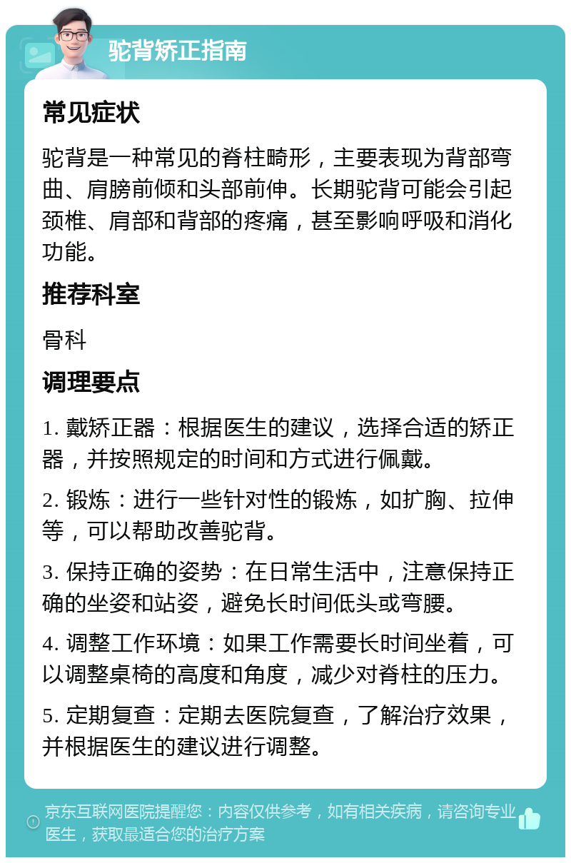 驼背矫正指南 常见症状 驼背是一种常见的脊柱畸形，主要表现为背部弯曲、肩膀前倾和头部前伸。长期驼背可能会引起颈椎、肩部和背部的疼痛，甚至影响呼吸和消化功能。 推荐科室 骨科 调理要点 1. 戴矫正器：根据医生的建议，选择合适的矫正器，并按照规定的时间和方式进行佩戴。 2. 锻炼：进行一些针对性的锻炼，如扩胸、拉伸等，可以帮助改善驼背。 3. 保持正确的姿势：在日常生活中，注意保持正确的坐姿和站姿，避免长时间低头或弯腰。 4. 调整工作环境：如果工作需要长时间坐着，可以调整桌椅的高度和角度，减少对脊柱的压力。 5. 定期复查：定期去医院复查，了解治疗效果，并根据医生的建议进行调整。