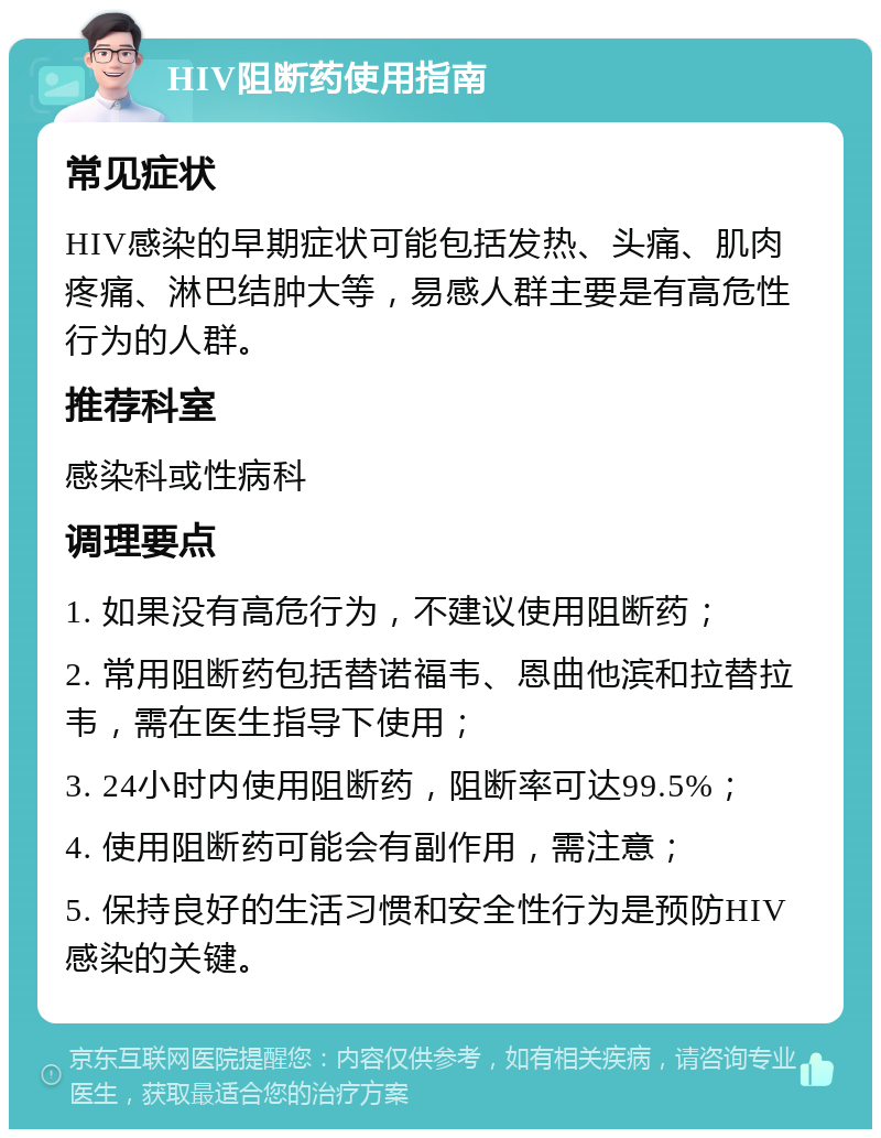 HIV阻断药使用指南 常见症状 HIV感染的早期症状可能包括发热、头痛、肌肉疼痛、淋巴结肿大等，易感人群主要是有高危性行为的人群。 推荐科室 感染科或性病科 调理要点 1. 如果没有高危行为，不建议使用阻断药； 2. 常用阻断药包括替诺福韦、恩曲他滨和拉替拉韦，需在医生指导下使用； 3. 24小时内使用阻断药，阻断率可达99.5%； 4. 使用阻断药可能会有副作用，需注意； 5. 保持良好的生活习惯和安全性行为是预防HIV感染的关键。