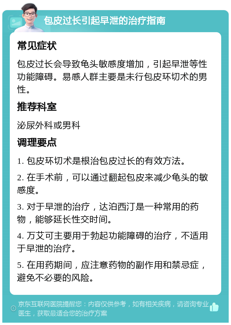 包皮过长引起早泄的治疗指南 常见症状 包皮过长会导致龟头敏感度增加，引起早泄等性功能障碍。易感人群主要是未行包皮环切术的男性。 推荐科室 泌尿外科或男科 调理要点 1. 包皮环切术是根治包皮过长的有效方法。 2. 在手术前，可以通过翻起包皮来减少龟头的敏感度。 3. 对于早泄的治疗，达泊西汀是一种常用的药物，能够延长性交时间。 4. 万艾可主要用于勃起功能障碍的治疗，不适用于早泄的治疗。 5. 在用药期间，应注意药物的副作用和禁忌症，避免不必要的风险。