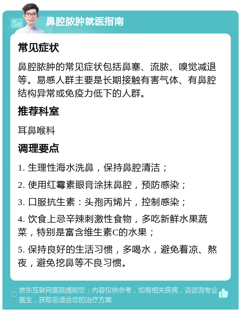 鼻腔脓肿就医指南 常见症状 鼻腔脓肿的常见症状包括鼻塞、流脓、嗅觉减退等。易感人群主要是长期接触有害气体、有鼻腔结构异常或免疫力低下的人群。 推荐科室 耳鼻喉科 调理要点 1. 生理性海水洗鼻，保持鼻腔清洁； 2. 使用红霉素眼膏涂抹鼻腔，预防感染； 3. 口服抗生素：头孢丙烯片，控制感染； 4. 饮食上忌辛辣刺激性食物，多吃新鲜水果蔬菜，特别是富含维生素C的水果； 5. 保持良好的生活习惯，多喝水，避免着凉、熬夜，避免挖鼻等不良习惯。