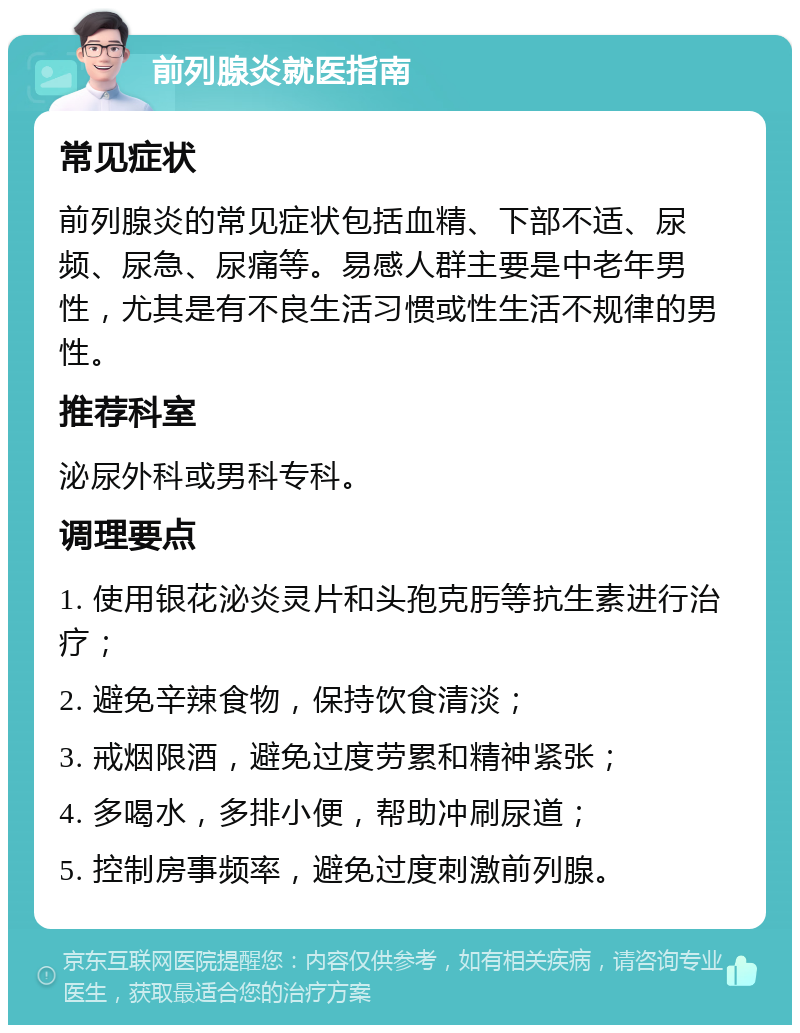 前列腺炎就医指南 常见症状 前列腺炎的常见症状包括血精、下部不适、尿频、尿急、尿痛等。易感人群主要是中老年男性，尤其是有不良生活习惯或性生活不规律的男性。 推荐科室 泌尿外科或男科专科。 调理要点 1. 使用银花泌炎灵片和头孢克肟等抗生素进行治疗； 2. 避免辛辣食物，保持饮食清淡； 3. 戒烟限酒，避免过度劳累和精神紧张； 4. 多喝水，多排小便，帮助冲刷尿道； 5. 控制房事频率，避免过度刺激前列腺。