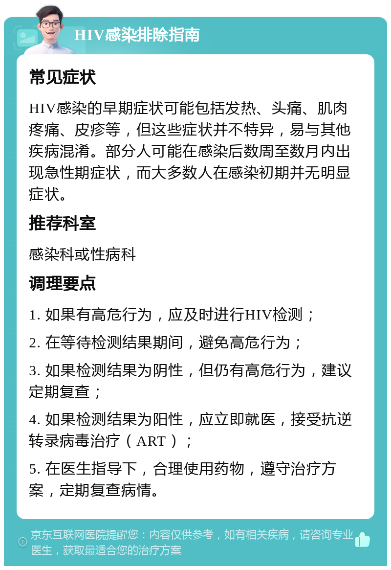 HIV感染排除指南 常见症状 HIV感染的早期症状可能包括发热、头痛、肌肉疼痛、皮疹等，但这些症状并不特异，易与其他疾病混淆。部分人可能在感染后数周至数月内出现急性期症状，而大多数人在感染初期并无明显症状。 推荐科室 感染科或性病科 调理要点 1. 如果有高危行为，应及时进行HIV检测； 2. 在等待检测结果期间，避免高危行为； 3. 如果检测结果为阴性，但仍有高危行为，建议定期复查； 4. 如果检测结果为阳性，应立即就医，接受抗逆转录病毒治疗（ART）； 5. 在医生指导下，合理使用药物，遵守治疗方案，定期复查病情。