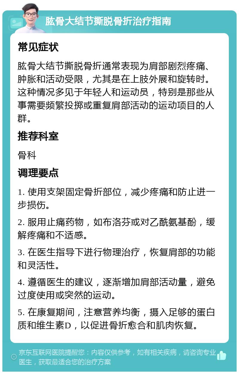 肱骨大结节撕脱骨折治疗指南 常见症状 肱骨大结节撕脱骨折通常表现为肩部剧烈疼痛、肿胀和活动受限，尤其是在上肢外展和旋转时。这种情况多见于年轻人和运动员，特别是那些从事需要频繁投掷或重复肩部活动的运动项目的人群。 推荐科室 骨科 调理要点 1. 使用支架固定骨折部位，减少疼痛和防止进一步损伤。 2. 服用止痛药物，如布洛芬或对乙酰氨基酚，缓解疼痛和不适感。 3. 在医生指导下进行物理治疗，恢复肩部的功能和灵活性。 4. 遵循医生的建议，逐渐增加肩部活动量，避免过度使用或突然的运动。 5. 在康复期间，注意营养均衡，摄入足够的蛋白质和维生素D，以促进骨折愈合和肌肉恢复。