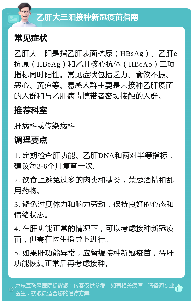 乙肝大三阳接种新冠疫苗指南 常见症状 乙肝大三阳是指乙肝表面抗原（HBsAg）、乙肝e抗原（HBeAg）和乙肝核心抗体（HBcAb）三项指标同时阳性。常见症状包括乏力、食欲不振、恶心、黄疸等。易感人群主要是未接种乙肝疫苗的人群和与乙肝病毒携带者密切接触的人群。 推荐科室 肝病科或传染病科 调理要点 1. 定期检查肝功能、乙肝DNA和两对半等指标，建议每3-6个月复查一次。 2. 饮食上避免过多的肉类和糖类，禁忌酒精和乱用药物。 3. 避免过度体力和脑力劳动，保持良好的心态和情绪状态。 4. 在肝功能正常的情况下，可以考虑接种新冠疫苗，但需在医生指导下进行。 5. 如果肝功能异常，应暂缓接种新冠疫苗，待肝功能恢复正常后再考虑接种。